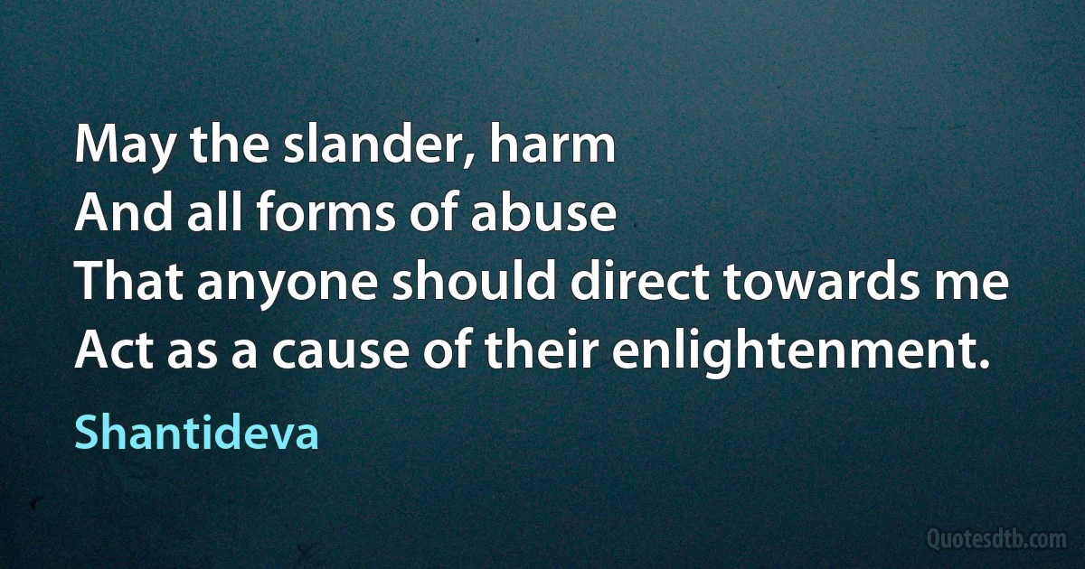 May the slander, harm
And all forms of abuse
That anyone should direct towards me
Act as a cause of their enlightenment. (Shantideva)