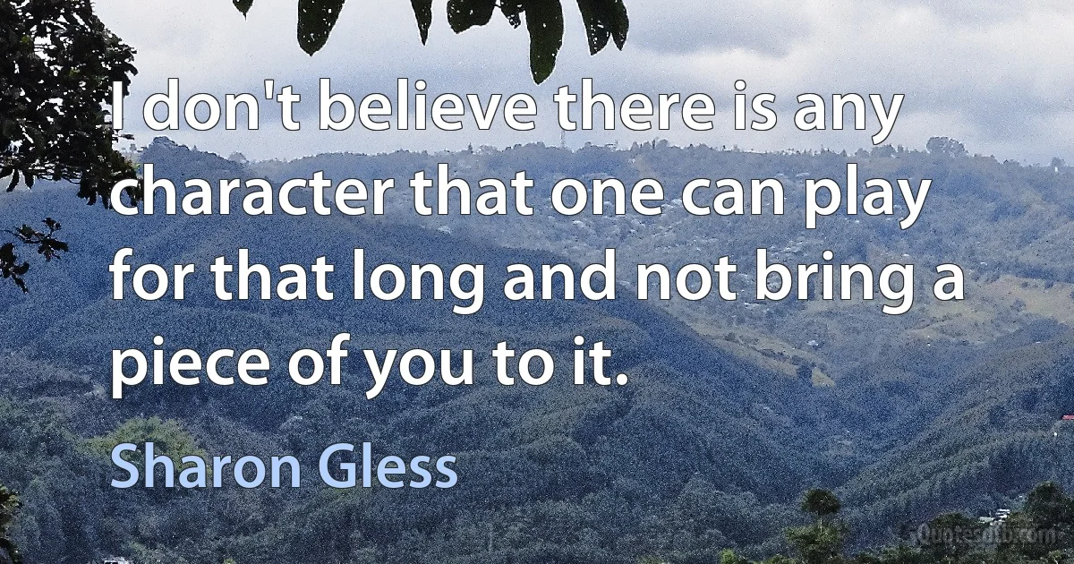 I don't believe there is any character that one can play for that long and not bring a piece of you to it. (Sharon Gless)