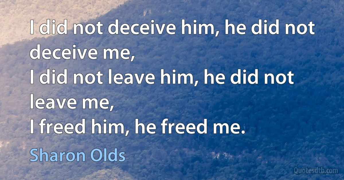 I did not deceive him, he did not deceive me,
I did not leave him, he did not leave me,
I freed him, he freed me. (Sharon Olds)