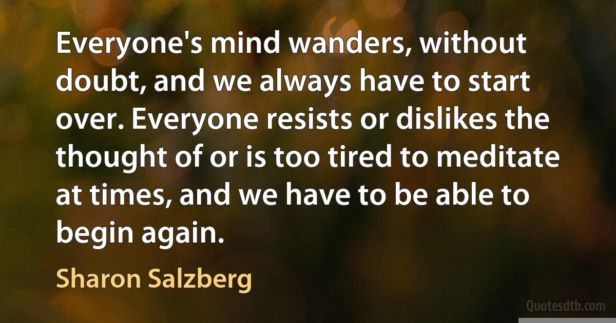 Everyone's mind wanders, without doubt, and we always have to start over. Everyone resists or dislikes the thought of or is too tired to meditate at times, and we have to be able to begin again. (Sharon Salzberg)