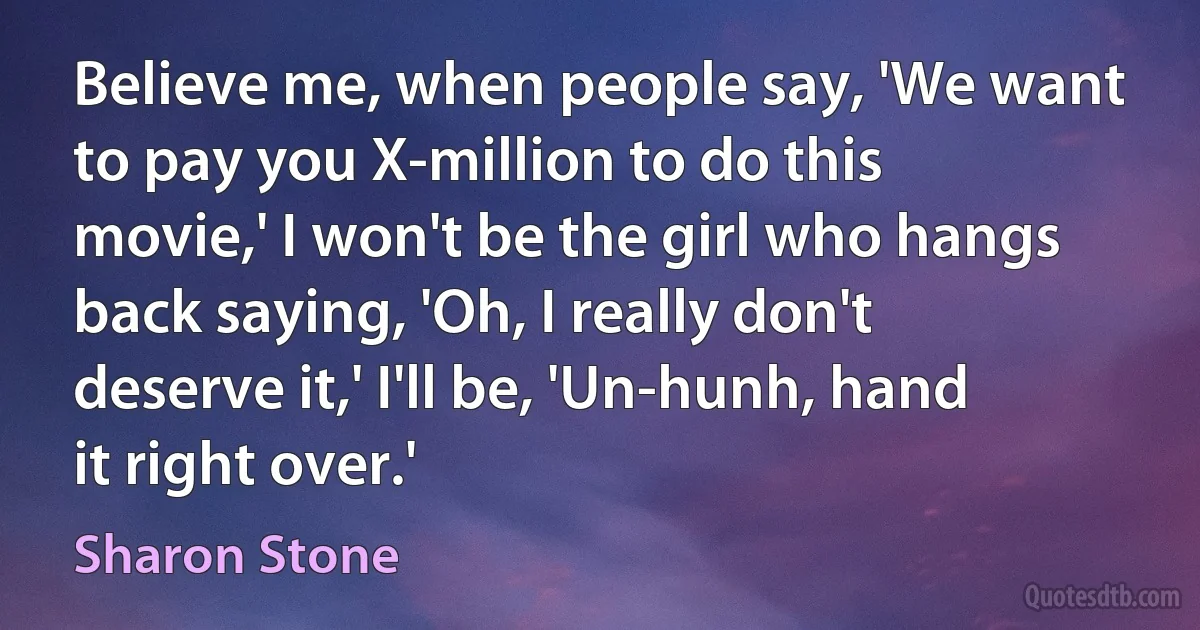 Believe me, when people say, 'We want to pay you X-million to do this movie,' I won't be the girl who hangs back saying, 'Oh, I really don't deserve it,' I'll be, 'Un-hunh, hand it right over.' (Sharon Stone)