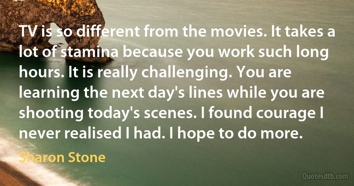 TV is so different from the movies. It takes a lot of stamina because you work such long hours. It is really challenging. You are learning the next day's lines while you are shooting today's scenes. I found courage I never realised I had. I hope to do more. (Sharon Stone)