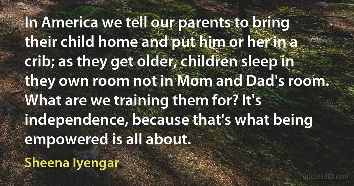 In America we tell our parents to bring their child home and put him or her in a crib; as they get older, children sleep in they own room not in Mom and Dad's room. What are we training them for? It's independence, because that's what being empowered is all about. (Sheena Iyengar)