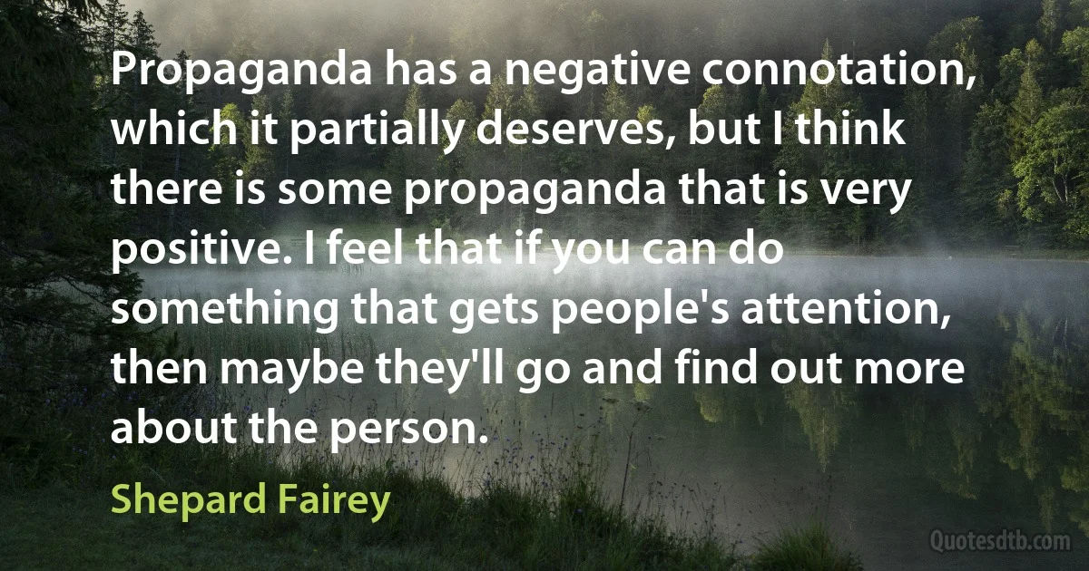 Propaganda has a negative connotation, which it partially deserves, but I think there is some propaganda that is very positive. I feel that if you can do something that gets people's attention, then maybe they'll go and find out more about the person. (Shepard Fairey)