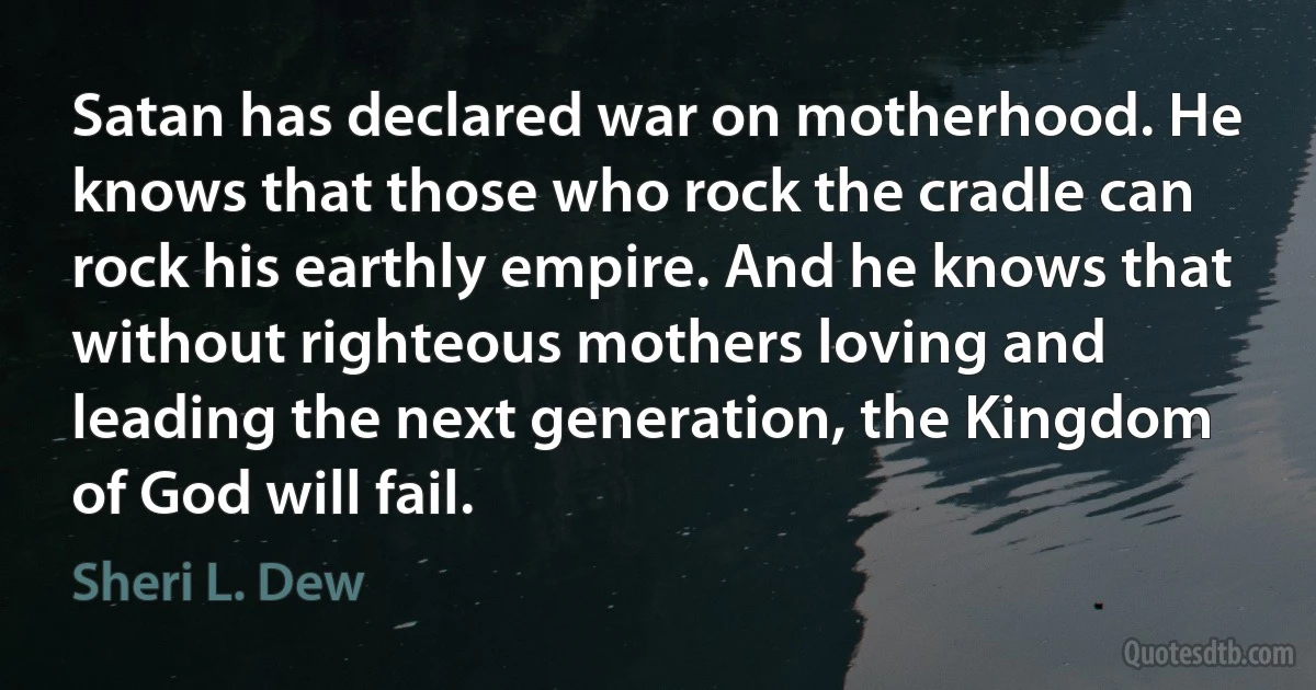 Satan has declared war on motherhood. He knows that those who rock the cradle can rock his earthly empire. And he knows that without righteous mothers loving and leading the next generation, the Kingdom of God will fail. (Sheri L. Dew)