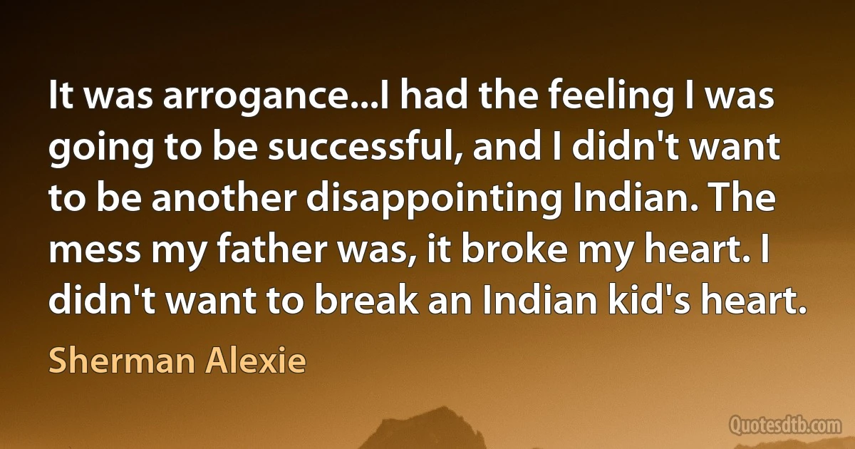 It was arrogance...I had the feeling I was going to be successful, and I didn't want to be another disappointing Indian. The mess my father was, it broke my heart. I didn't want to break an Indian kid's heart. (Sherman Alexie)