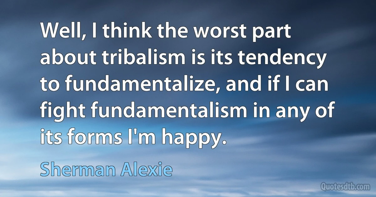 Well, I think the worst part about tribalism is its tendency to fundamentalize, and if I can fight fundamentalism in any of its forms I'm happy. (Sherman Alexie)