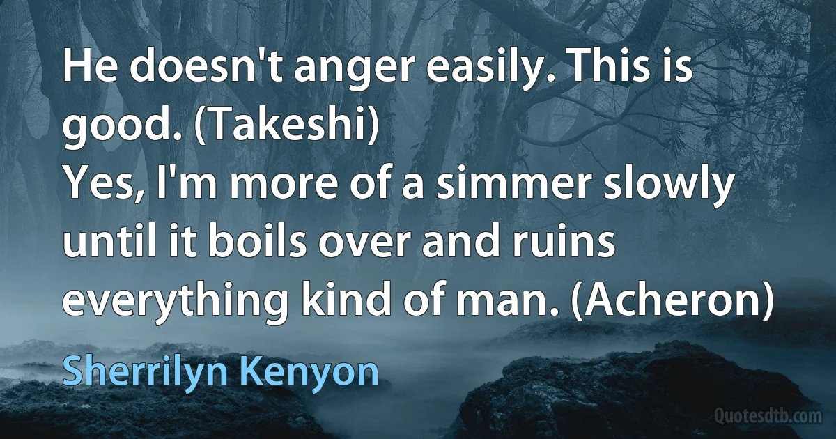 He doesn't anger easily. This is good. (Takeshi)
Yes, I'm more of a simmer slowly until it boils over and ruins everything kind of man. (Acheron) (Sherrilyn Kenyon)