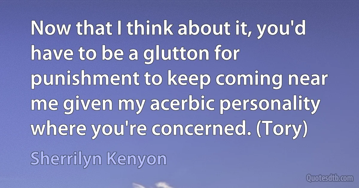 Now that I think about it, you'd have to be a glutton for punishment to keep coming near me given my acerbic personality where you're concerned. (Tory) (Sherrilyn Kenyon)