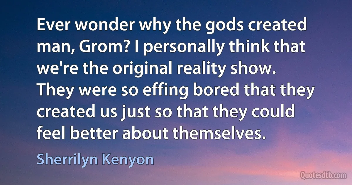 Ever wonder why the gods created man, Grom? I personally think that we're the original reality show. They were so effing bored that they created us just so that they could feel better about themselves. (Sherrilyn Kenyon)