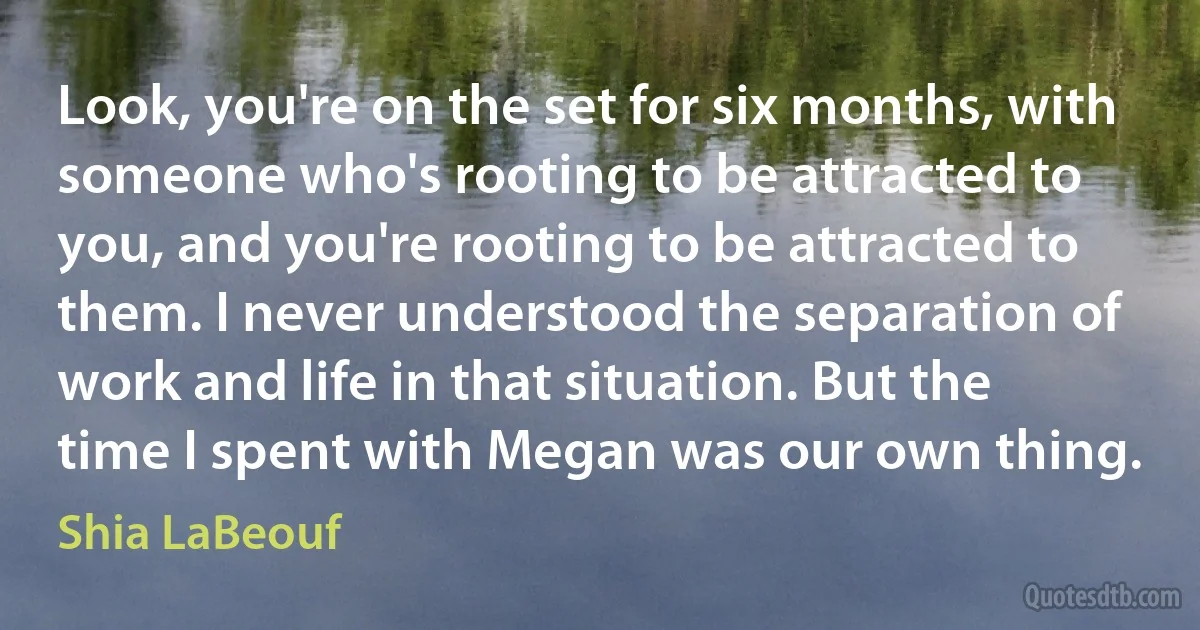 Look, you're on the set for six months, with someone who's rooting to be attracted to you, and you're rooting to be attracted to them. I never understood the separation of work and life in that situation. But the time I spent with Megan was our own thing. (Shia LaBeouf)