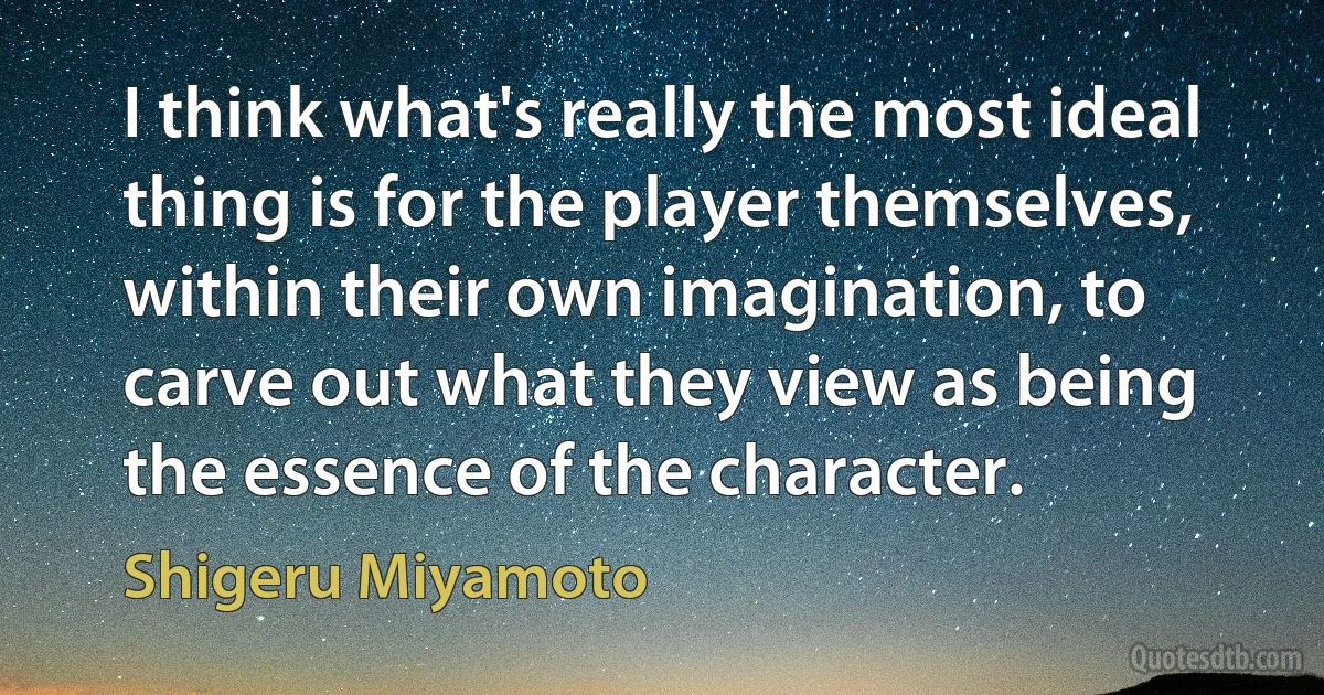 I think what's really the most ideal thing is for the player themselves, within their own imagination, to carve out what they view as being the essence of the character. (Shigeru Miyamoto)