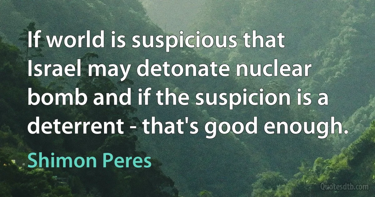 If world is suspicious that Israel may detonate nuclear bomb and if the suspicion is a deterrent - that's good enough. (Shimon Peres)