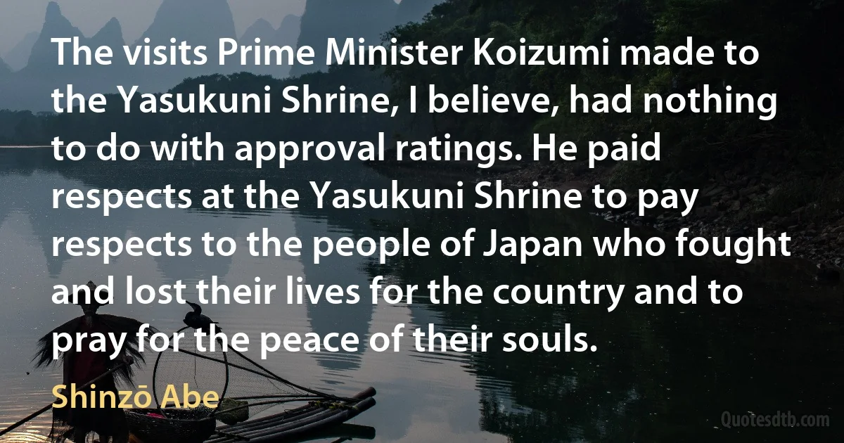 The visits Prime Minister Koizumi made to the Yasukuni Shrine, I believe, had nothing to do with approval ratings. He paid respects at the Yasukuni Shrine to pay respects to the people of Japan who fought and lost their lives for the country and to pray for the peace of their souls. (Shinzō Abe)