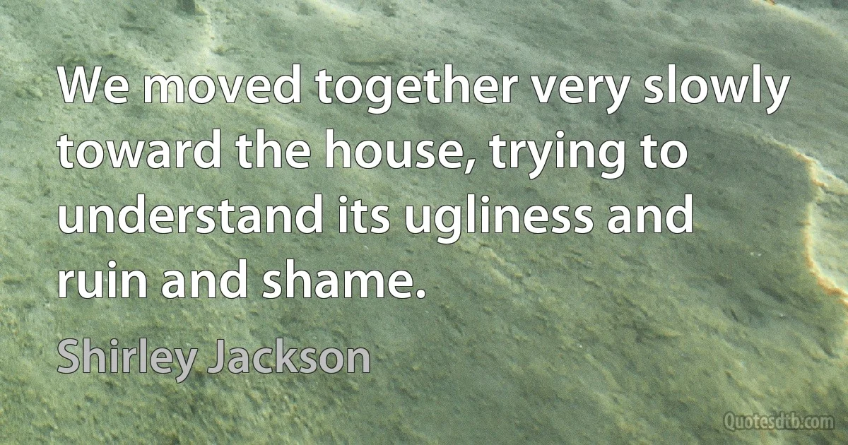 We moved together very slowly toward the house, trying to understand its ugliness and ruin and shame. (Shirley Jackson)