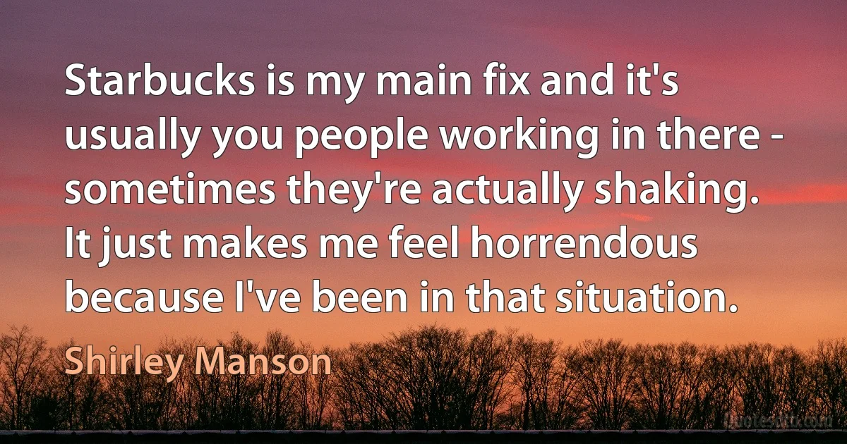 Starbucks is my main fix and it's usually you people working in there - sometimes they're actually shaking. It just makes me feel horrendous because I've been in that situation. (Shirley Manson)