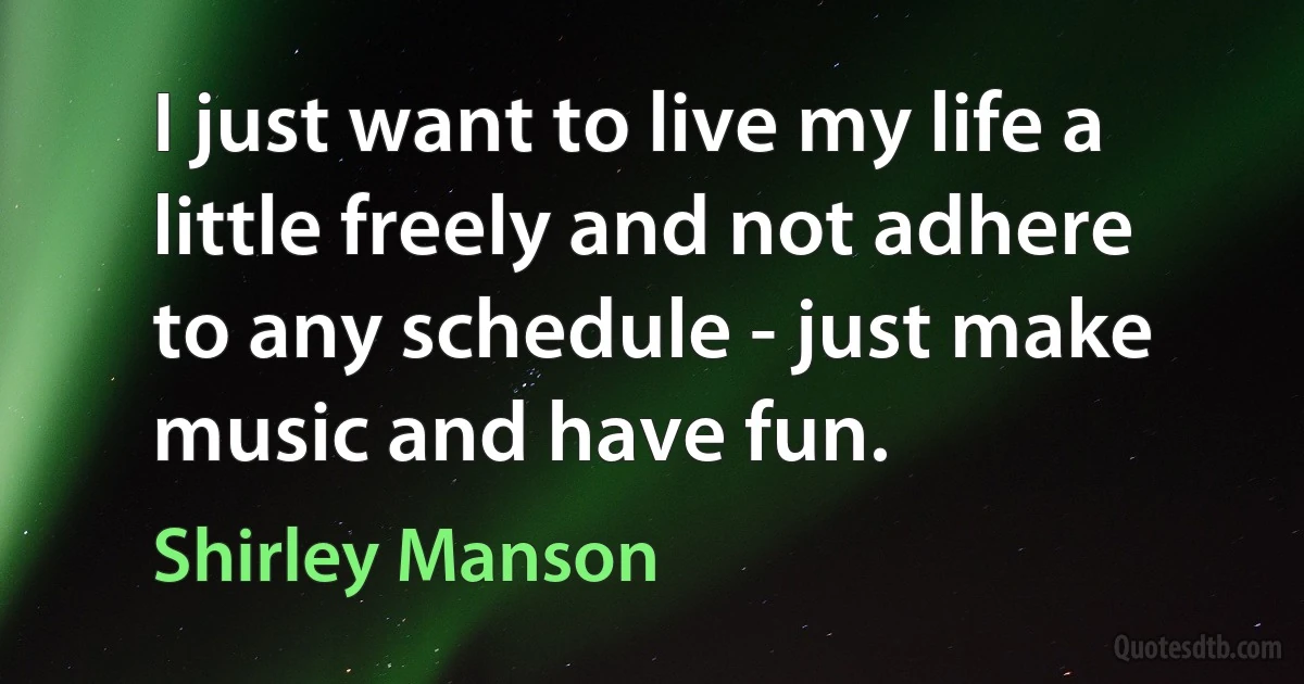 I just want to live my life a little freely and not adhere to any schedule - just make music and have fun. (Shirley Manson)