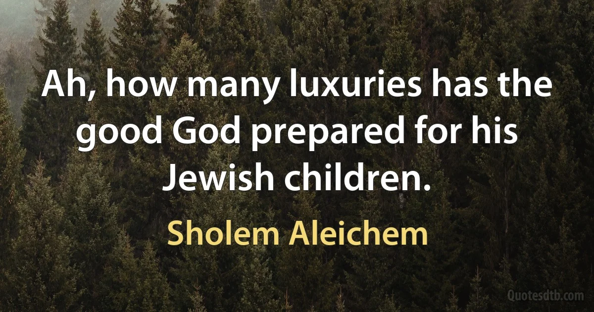 Ah, how many luxuries has the good God prepared for his Jewish children. (Sholem Aleichem)