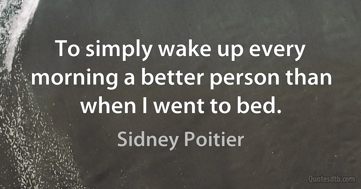 To simply wake up every morning a better person than when I went to bed. (Sidney Poitier)