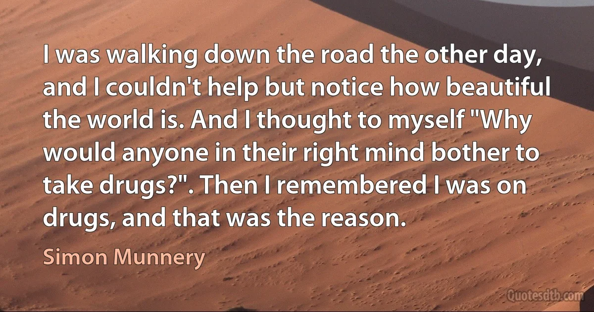 I was walking down the road the other day, and I couldn't help but notice how beautiful the world is. And I thought to myself "Why would anyone in their right mind bother to take drugs?". Then I remembered I was on drugs, and that was the reason. (Simon Munnery)