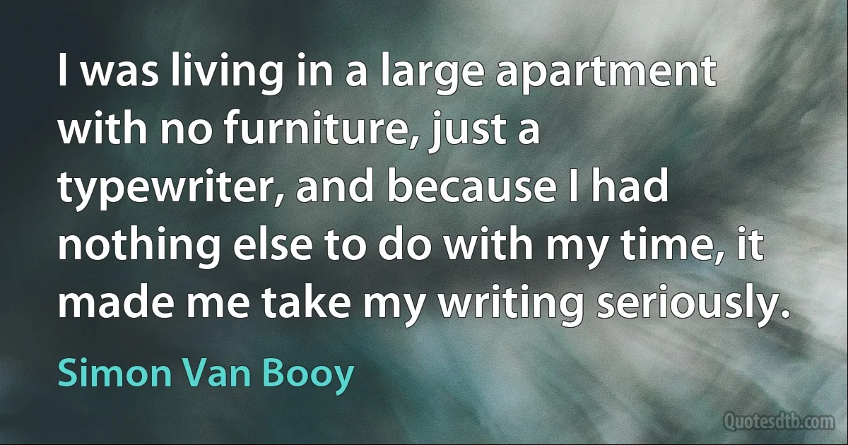 I was living in a large apartment with no furniture, just a typewriter, and because I had nothing else to do with my time, it made me take my writing seriously. (Simon Van Booy)