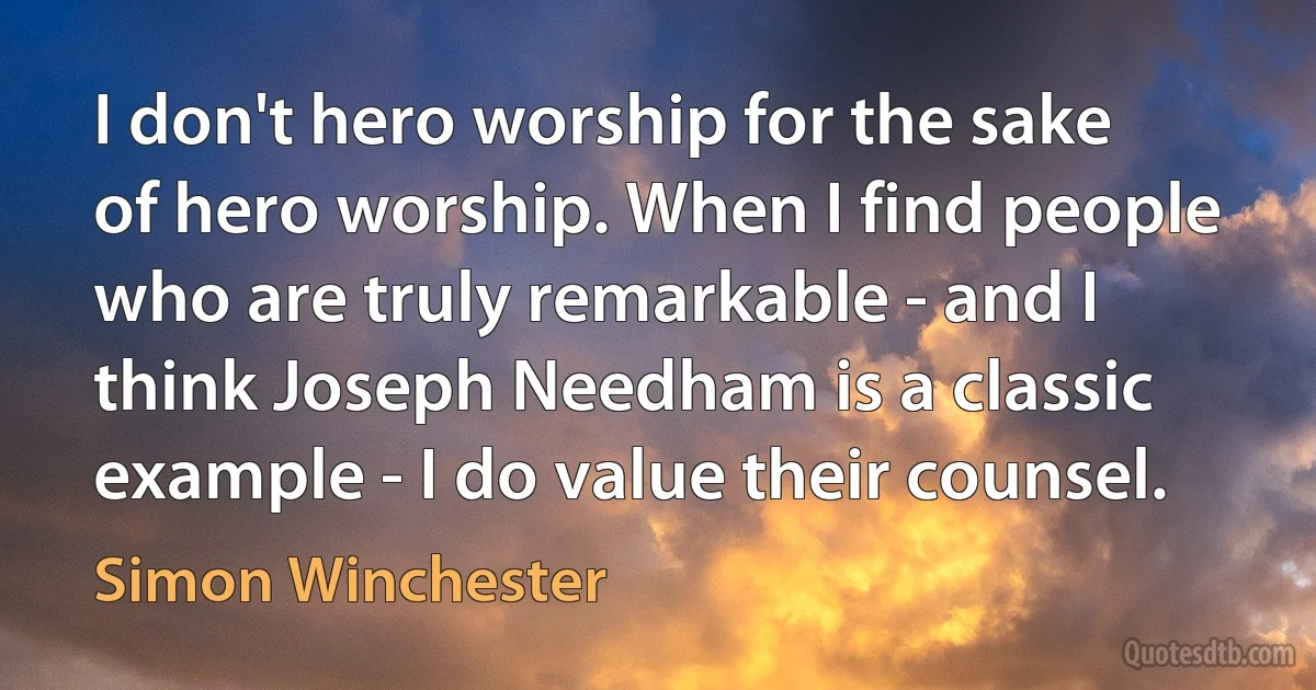 I don't hero worship for the sake of hero worship. When I find people who are truly remarkable - and I think Joseph Needham is a classic example - I do value their counsel. (Simon Winchester)