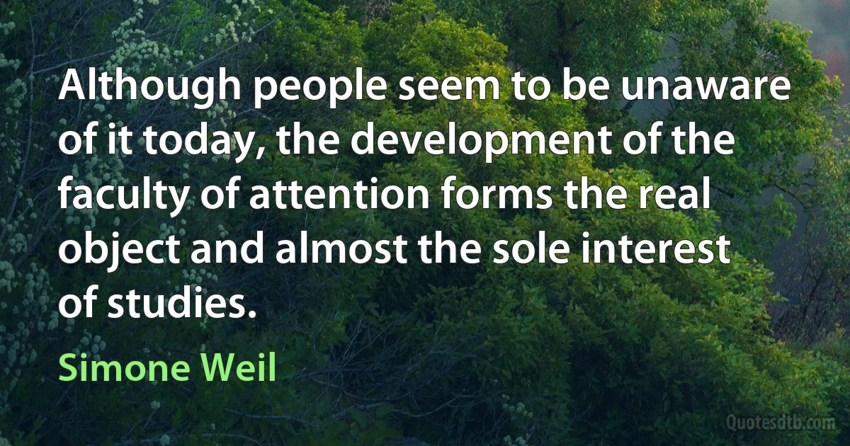 Although people seem to be unaware of it today, the development of the faculty of attention forms the real object and almost the sole interest of studies. (Simone Weil)