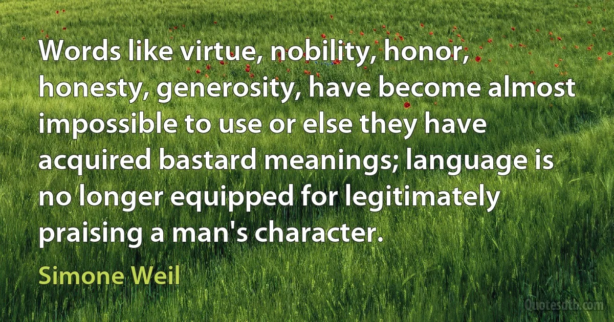 Words like virtue, nobility, honor, honesty, generosity, have become almost impossible to use or else they have acquired bastard meanings; language is no longer equipped for legitimately praising a man's character. (Simone Weil)