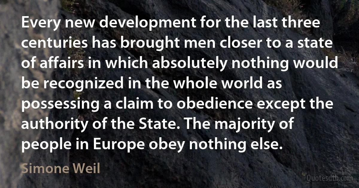 Every new development for the last three centuries has brought men closer to a state of affairs in which absolutely nothing would be recognized in the whole world as possessing a claim to obedience except the authority of the State. The majority of people in Europe obey nothing else. (Simone Weil)