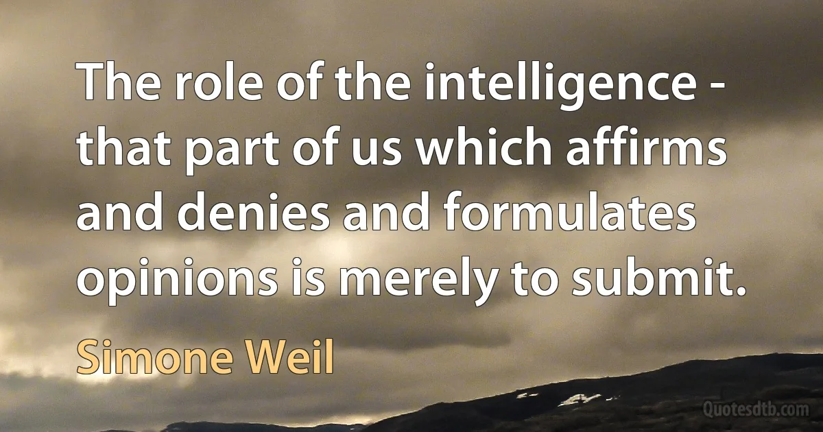 The role of the intelligence - that part of us which affirms and denies and formulates opinions is merely to submit. (Simone Weil)