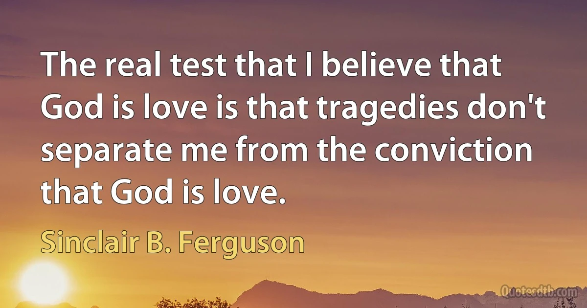 The real test that I believe that God is love is that tragedies don't separate me from the conviction that God is love. (Sinclair B. Ferguson)