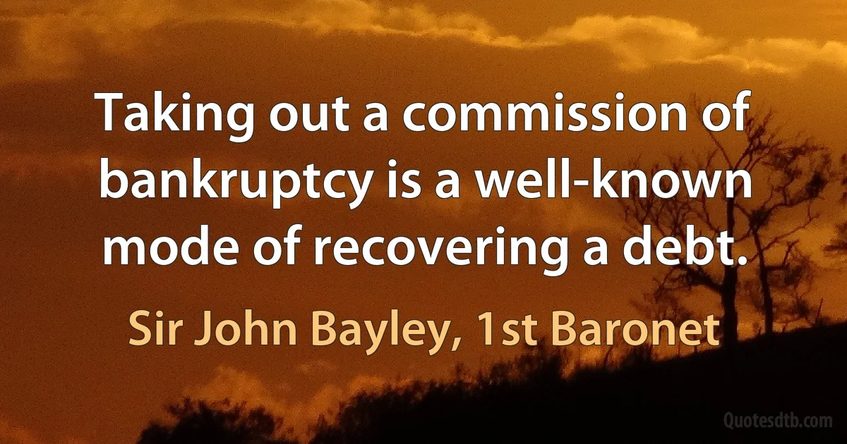 Taking out a commission of bankruptcy is a well-known mode of recovering a debt. (Sir John Bayley, 1st Baronet)