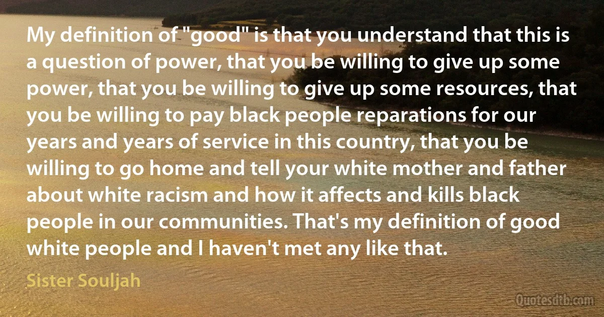 My definition of "good" is that you understand that this is a question of power, that you be willing to give up some power, that you be willing to give up some resources, that you be willing to pay black people reparations for our years and years of service in this country, that you be willing to go home and tell your white mother and father about white racism and how it affects and kills black people in our communities. That's my definition of good white people and I haven't met any like that. (Sister Souljah)