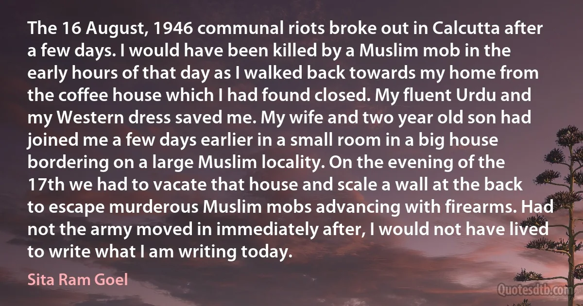 The 16 August, 1946 communal riots broke out in Calcutta after a few days. I would have been killed by a Muslim mob in the early hours of that day as I walked back towards my home from the coffee house which I had found closed. My fluent Urdu and my Western dress saved me. My wife and two year old son had joined me a few days earlier in a small room in a big house bordering on a large Muslim locality. On the evening of the 17th we had to vacate that house and scale a wall at the back to escape murderous Muslim mobs advancing with firearms. Had not the army moved in immediately after, I would not have lived to write what I am writing today. (Sita Ram Goel)