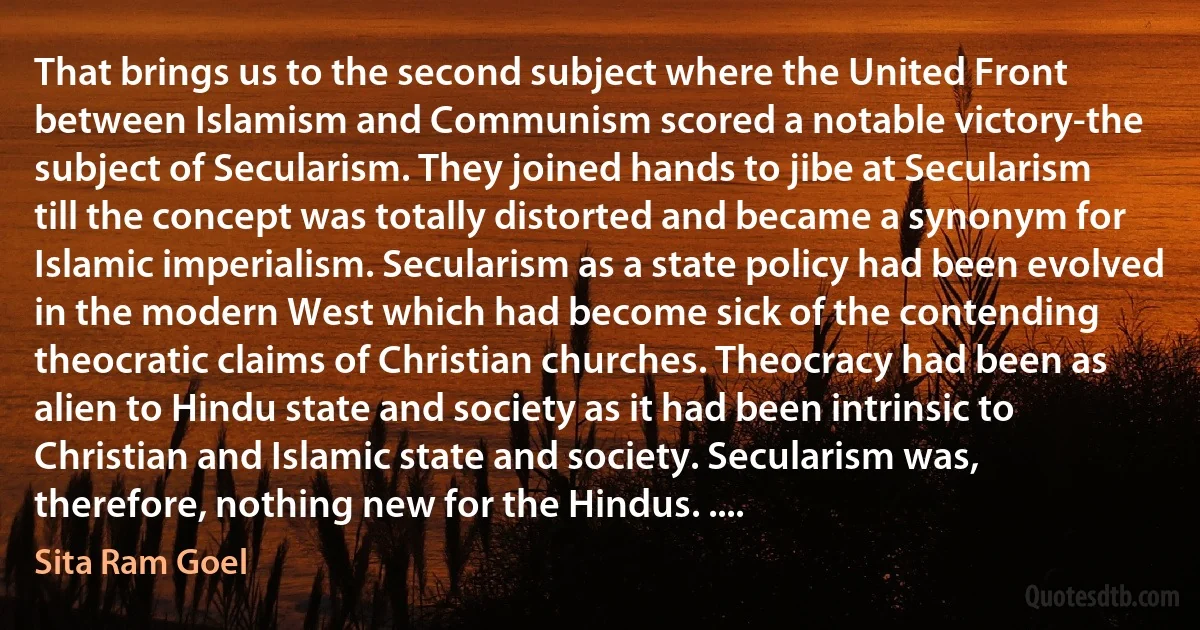 That brings us to the second subject where the United Front between Islamism and Communism scored a notable victory-the subject of Secularism. They joined hands to jibe at Secularism till the concept was totally distorted and became a synonym for Islamic imperialism. Secularism as a state policy had been evolved in the modern West which had become sick of the contending theocratic claims of Christian churches. Theocracy had been as alien to Hindu state and society as it had been intrinsic to Christian and Islamic state and society. Secularism was, therefore, nothing new for the Hindus. .... (Sita Ram Goel)