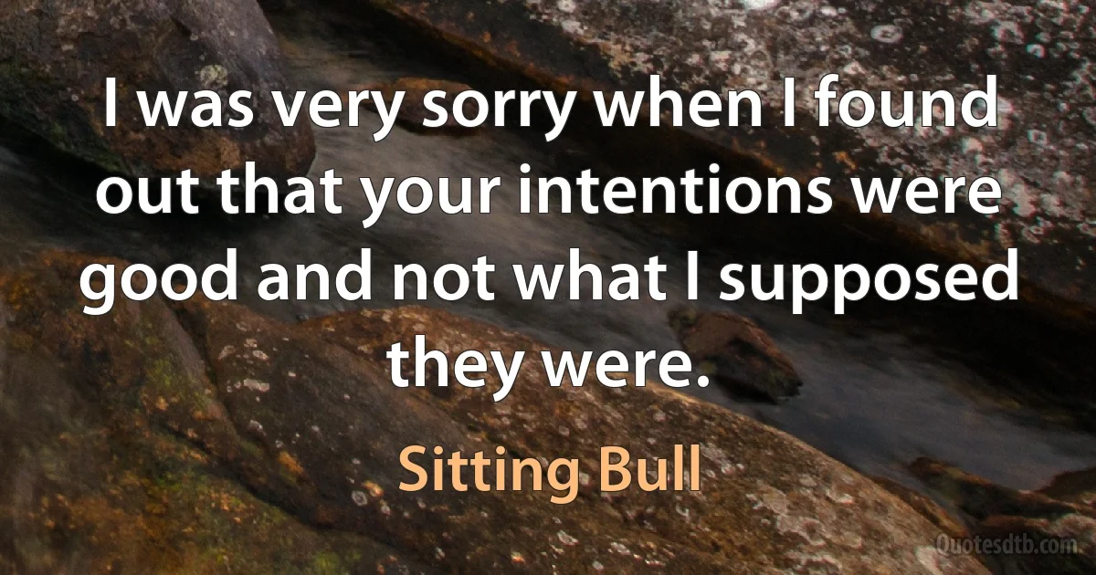 I was very sorry when I found out that your intentions were good and not what I supposed they were. (Sitting Bull)