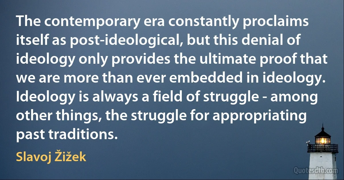 The contemporary era constantly proclaims itself as post-ideological, but this denial of ideology only provides the ultimate proof that we are more than ever embedded in ideology. Ideology is always a field of struggle - among other things, the struggle for appropriating past traditions. (Slavoj Žižek)