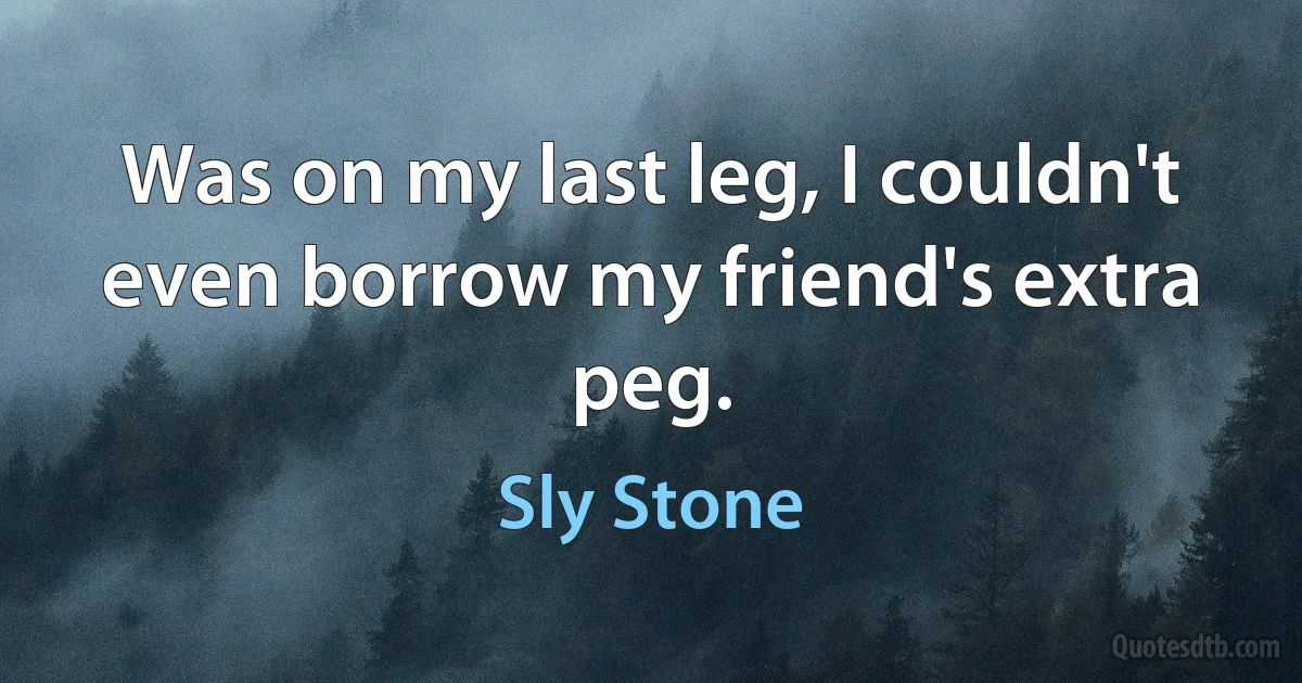 Was on my last leg, I couldn't even borrow my friend's extra peg. (Sly Stone)