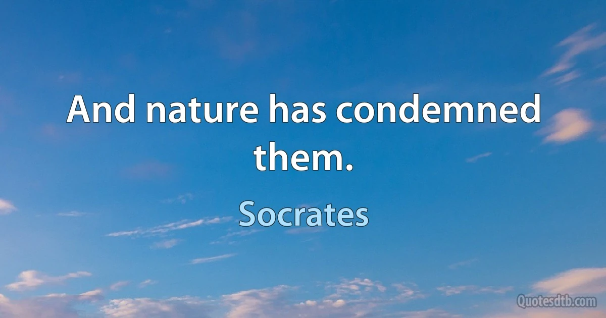 And nature has condemned them. (Socrates)