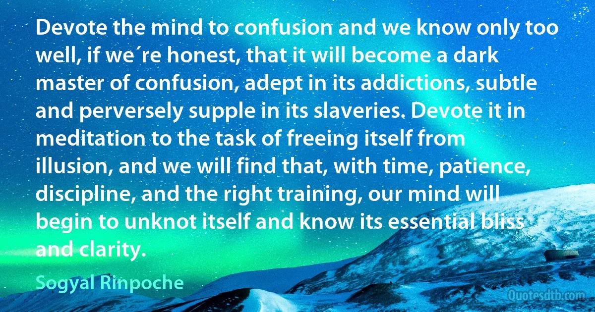 Devote the mind to confusion and we know only too well, if we´re honest, that it will become a dark master of confusion, adept in its addictions, subtle and perversely supple in its slaveries. Devote it in meditation to the task of freeing itself from illusion, and we will find that, with time, patience, discipline, and the right training, our mind will begin to unknot itself and know its essential bliss and clarity. (Sogyal Rinpoche)