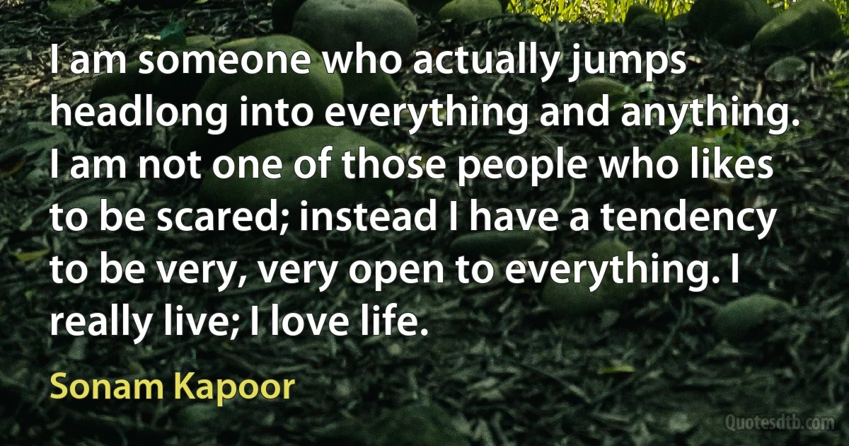 I am someone who actually jumps headlong into everything and anything. I am not one of those people who likes to be scared; instead I have a tendency to be very, very open to everything. I really live; I love life. (Sonam Kapoor)