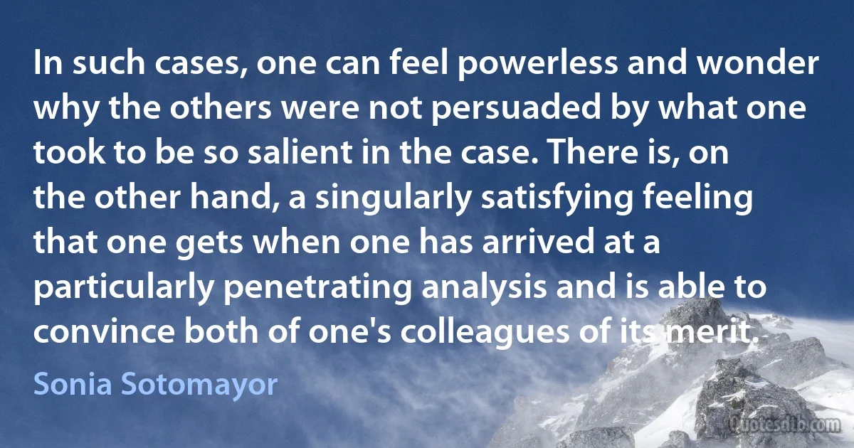 In such cases, one can feel powerless and wonder why the others were not persuaded by what one took to be so salient in the case. There is, on the other hand, a singularly satisfying feeling that one gets when one has arrived at a particularly penetrating analysis and is able to convince both of one's colleagues of its merit. (Sonia Sotomayor)