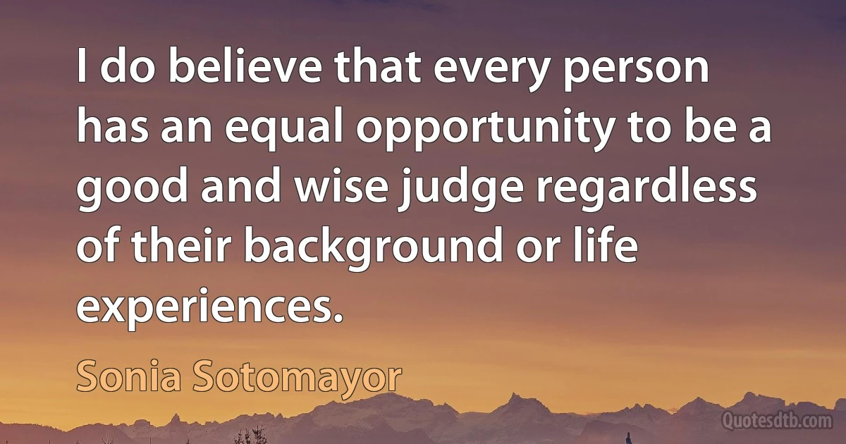 I do believe that every person has an equal opportunity to be a good and wise judge regardless of their background or life experiences. (Sonia Sotomayor)