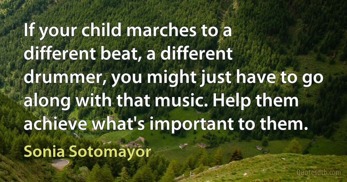 If your child marches to a different beat, a different drummer, you might just have to go along with that music. Help them achieve what's important to them. (Sonia Sotomayor)