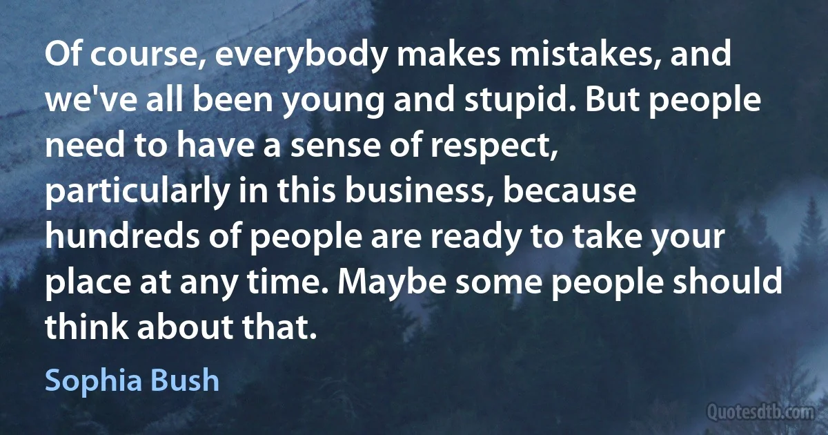 Of course, everybody makes mistakes, and we've all been young and stupid. But people need to have a sense of respect, particularly in this business, because hundreds of people are ready to take your place at any time. Maybe some people should think about that. (Sophia Bush)