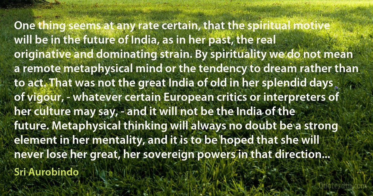 One thing seems at any rate certain, that the spiritual motive will be in the future of India, as in her past, the real originative and dominating strain. By spirituality we do not mean a remote metaphysical mind or the tendency to dream rather than to act. That was not the great India of old in her splendid days of vigour, - whatever certain European critics or interpreters of her culture may say, - and it will not be the India of the future. Metaphysical thinking will always no doubt be a strong element in her mentality, and it is to be hoped that she will never lose her great, her sovereign powers in that direction... (Sri Aurobindo)