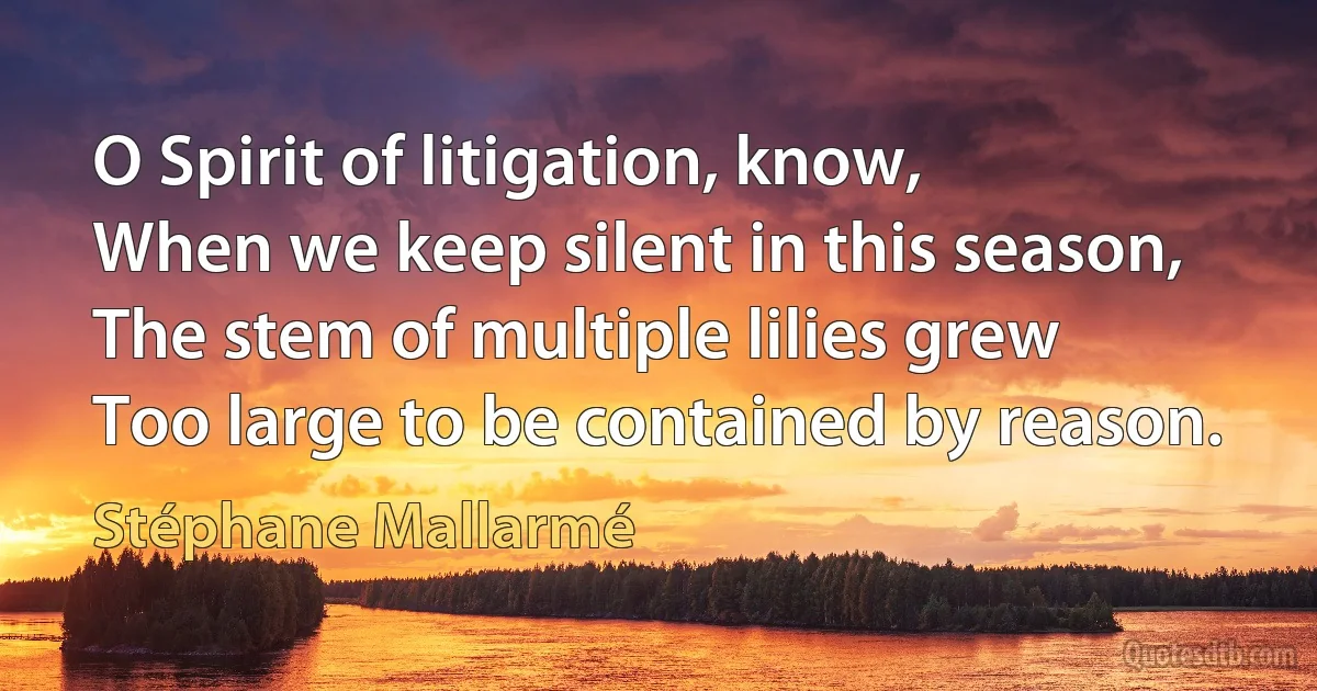 O Spirit of litigation, know,
When we keep silent in this season,
The stem of multiple lilies grew
Too large to be contained by reason. (Stéphane Mallarmé)