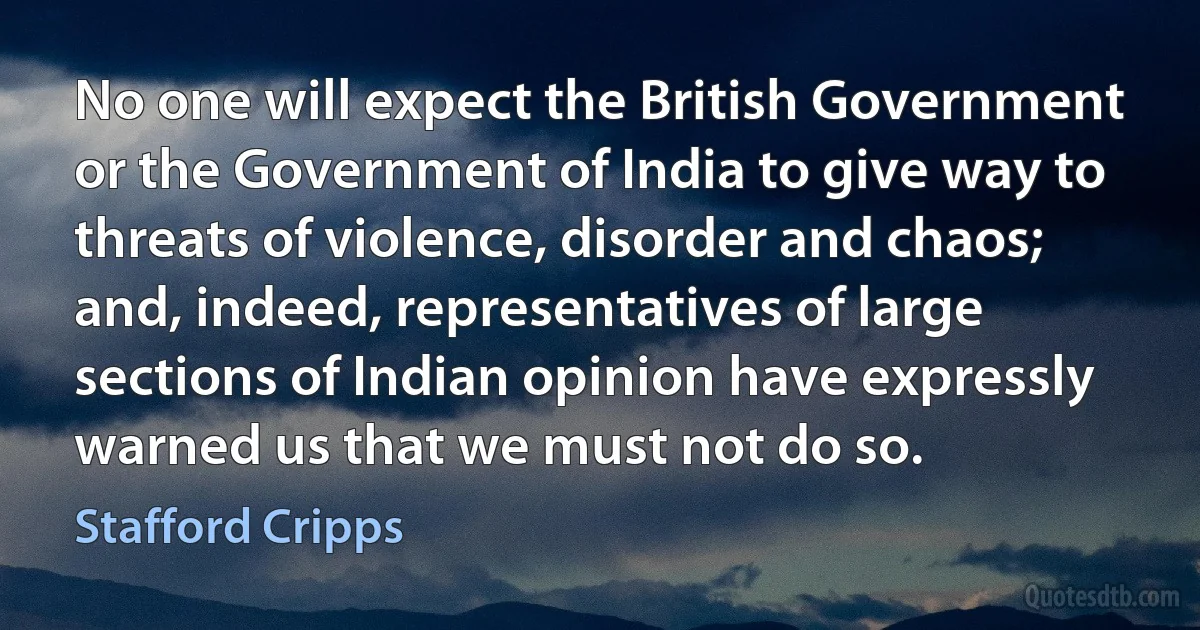 No one will expect the British Government or the Government of India to give way to threats of violence, disorder and chaos; and, indeed, representatives of large sections of Indian opinion have expressly warned us that we must not do so. (Stafford Cripps)