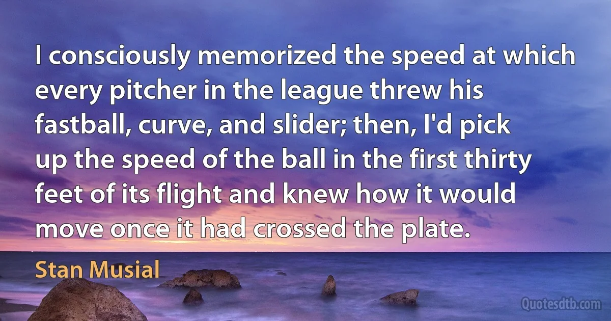 I consciously memorized the speed at which every pitcher in the league threw his fastball, curve, and slider; then, I'd pick up the speed of the ball in the first thirty feet of its flight and knew how it would move once it had crossed the plate. (Stan Musial)