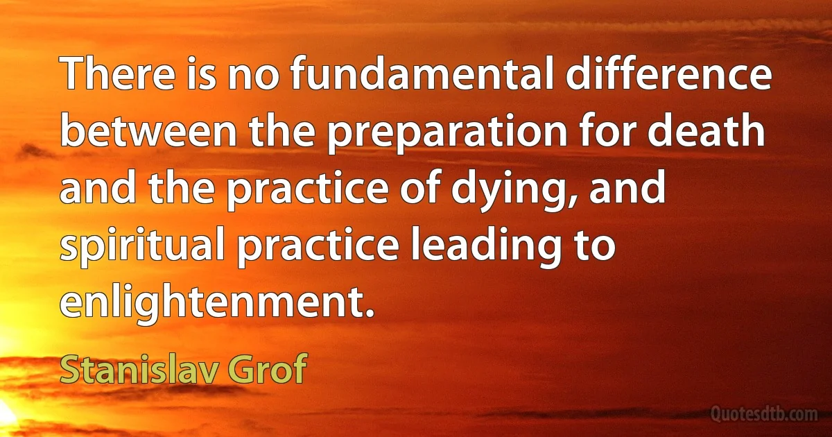 There is no fundamental difference between the preparation for death and the practice of dying, and spiritual practice leading to enlightenment. (Stanislav Grof)